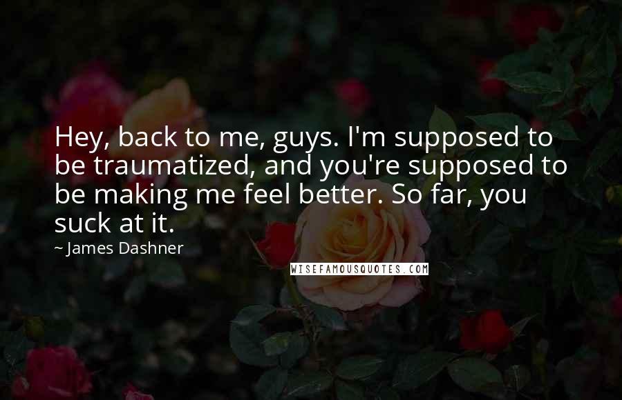 James Dashner Quotes: Hey, back to me, guys. I'm supposed to be traumatized, and you're supposed to be making me feel better. So far, you suck at it.