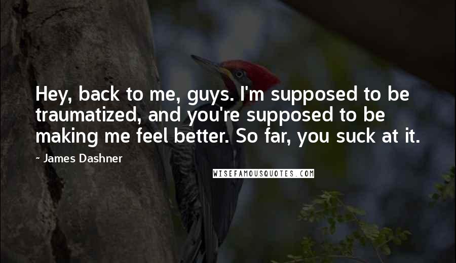 James Dashner Quotes: Hey, back to me, guys. I'm supposed to be traumatized, and you're supposed to be making me feel better. So far, you suck at it.
