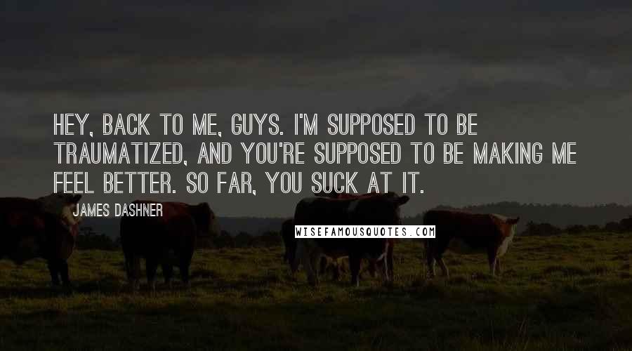James Dashner Quotes: Hey, back to me, guys. I'm supposed to be traumatized, and you're supposed to be making me feel better. So far, you suck at it.