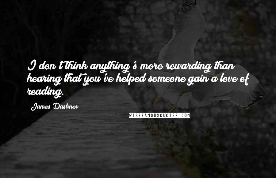 James Dashner Quotes: I don't think anything's more rewarding than hearing that you've helped someone gain a love of reading.