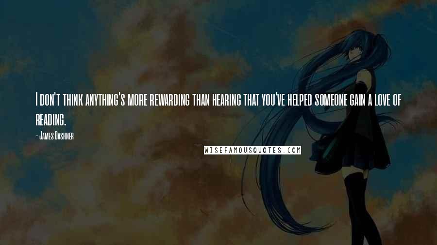 James Dashner Quotes: I don't think anything's more rewarding than hearing that you've helped someone gain a love of reading.