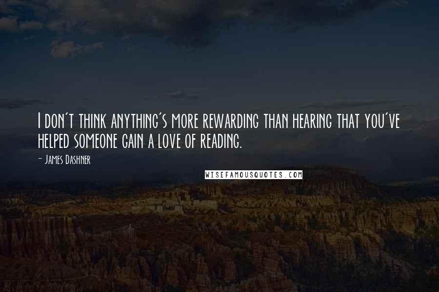 James Dashner Quotes: I don't think anything's more rewarding than hearing that you've helped someone gain a love of reading.