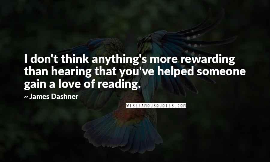 James Dashner Quotes: I don't think anything's more rewarding than hearing that you've helped someone gain a love of reading.