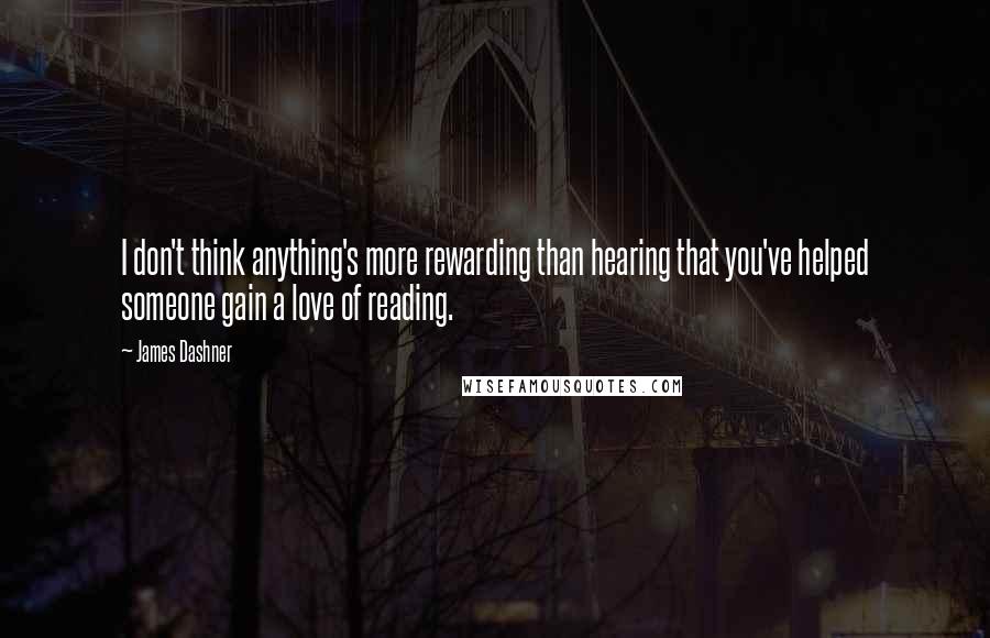 James Dashner Quotes: I don't think anything's more rewarding than hearing that you've helped someone gain a love of reading.