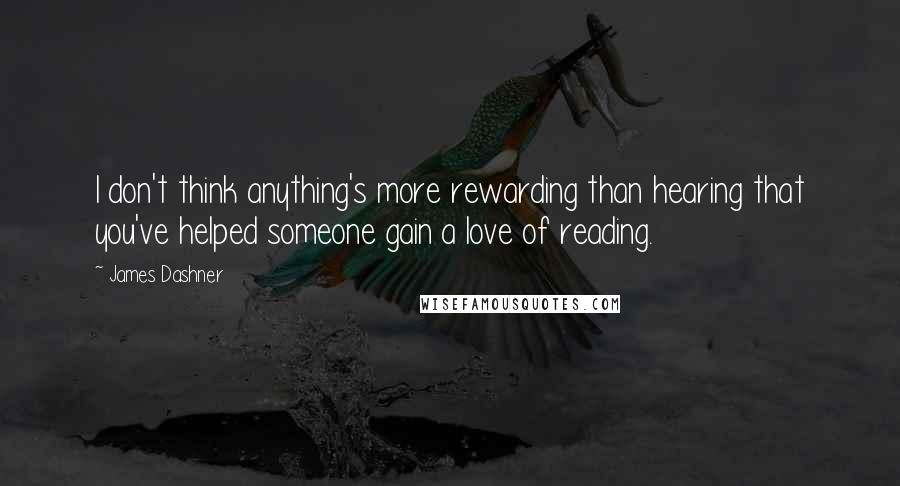 James Dashner Quotes: I don't think anything's more rewarding than hearing that you've helped someone gain a love of reading.