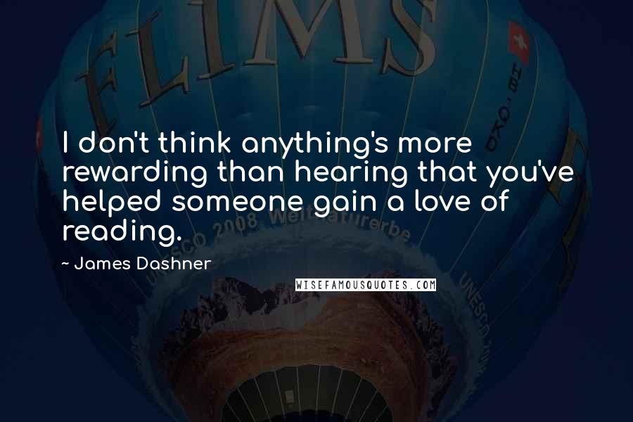 James Dashner Quotes: I don't think anything's more rewarding than hearing that you've helped someone gain a love of reading.