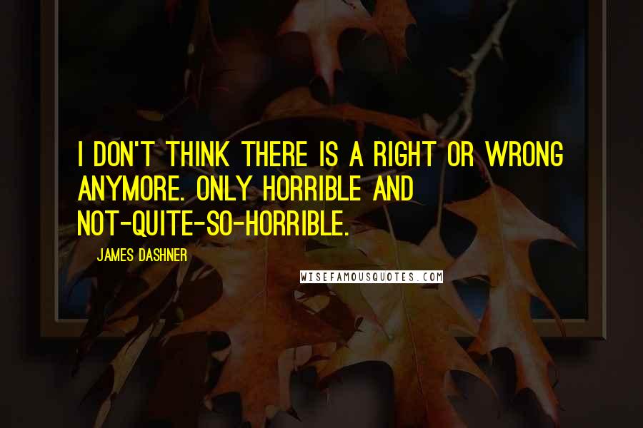 James Dashner Quotes: I don't think there is a right or wrong anymore. Only horrible and not-quite-so-horrible.