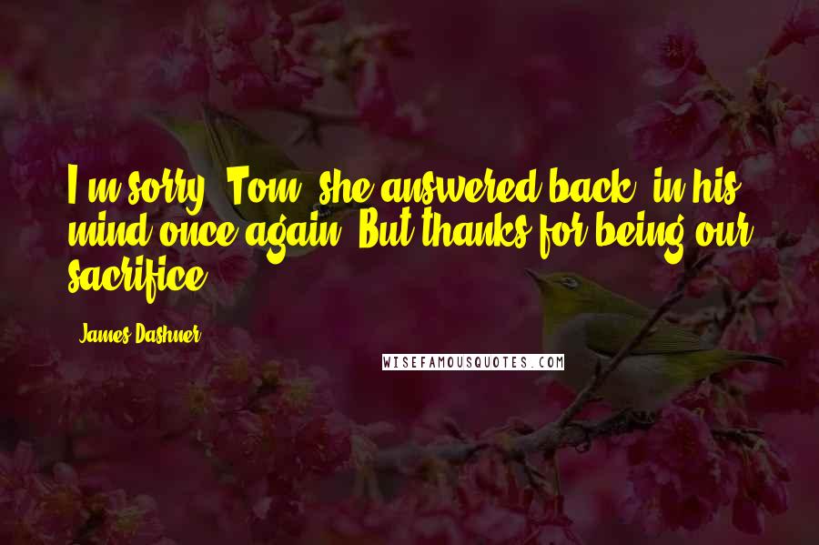 James Dashner Quotes: I'm sorry, Tom, she answered back, in his mind once again. But thanks for being our sacrifice.