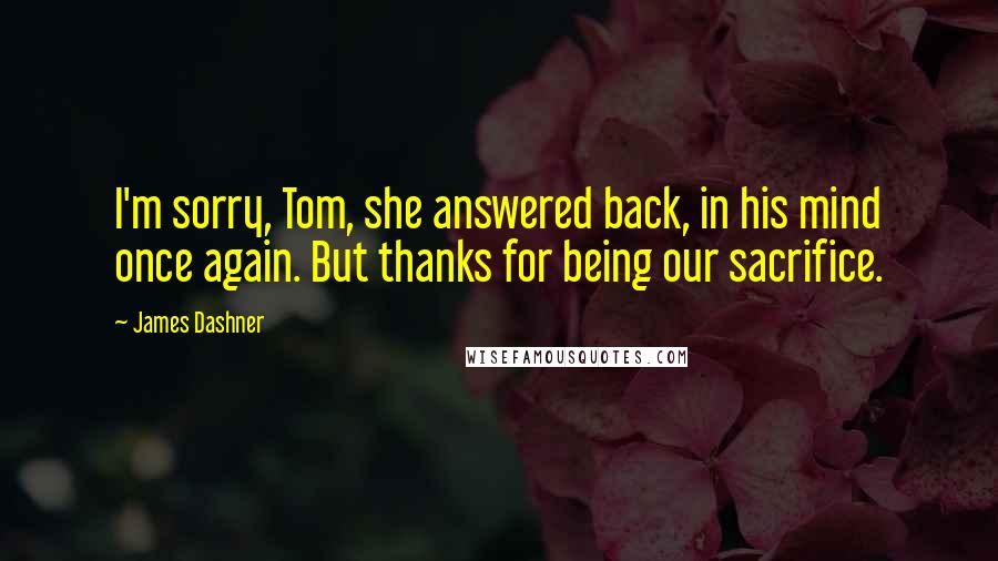 James Dashner Quotes: I'm sorry, Tom, she answered back, in his mind once again. But thanks for being our sacrifice.