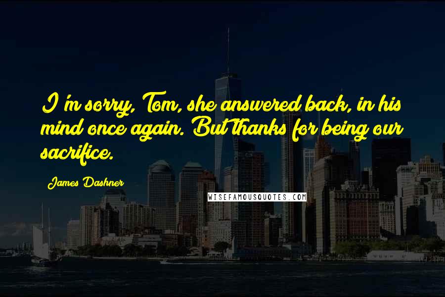 James Dashner Quotes: I'm sorry, Tom, she answered back, in his mind once again. But thanks for being our sacrifice.