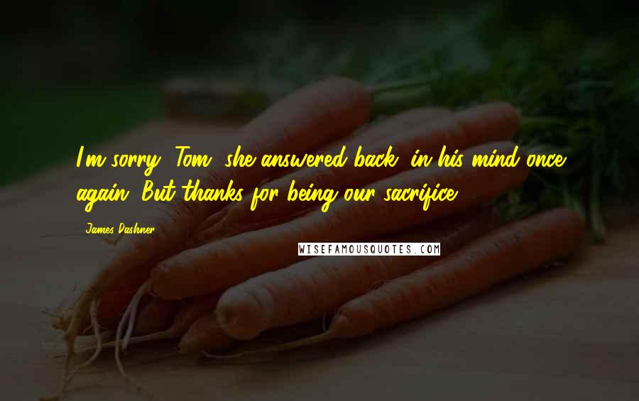 James Dashner Quotes: I'm sorry, Tom, she answered back, in his mind once again. But thanks for being our sacrifice.