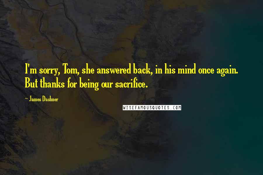 James Dashner Quotes: I'm sorry, Tom, she answered back, in his mind once again. But thanks for being our sacrifice.