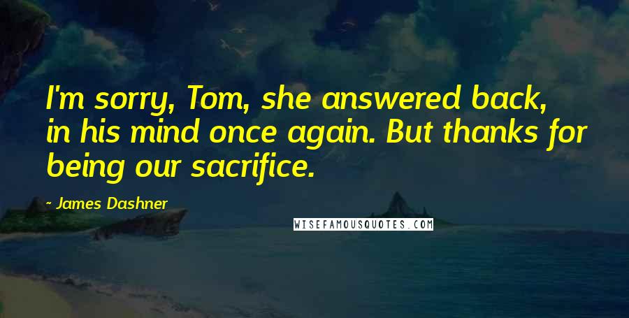 James Dashner Quotes: I'm sorry, Tom, she answered back, in his mind once again. But thanks for being our sacrifice.