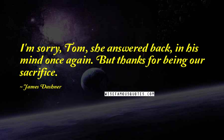 James Dashner Quotes: I'm sorry, Tom, she answered back, in his mind once again. But thanks for being our sacrifice.