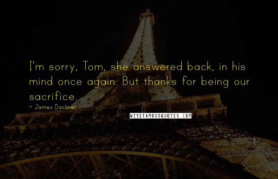 James Dashner Quotes: I'm sorry, Tom, she answered back, in his mind once again. But thanks for being our sacrifice.