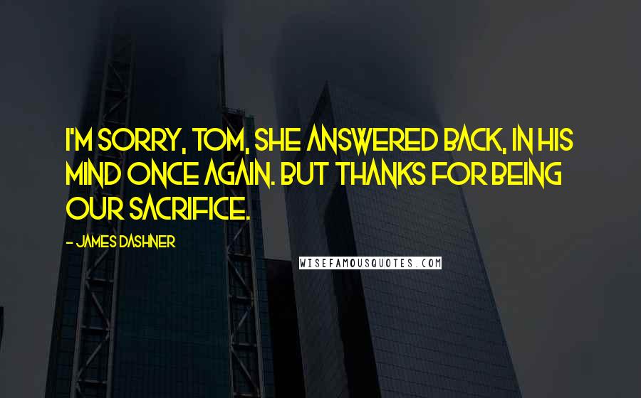 James Dashner Quotes: I'm sorry, Tom, she answered back, in his mind once again. But thanks for being our sacrifice.