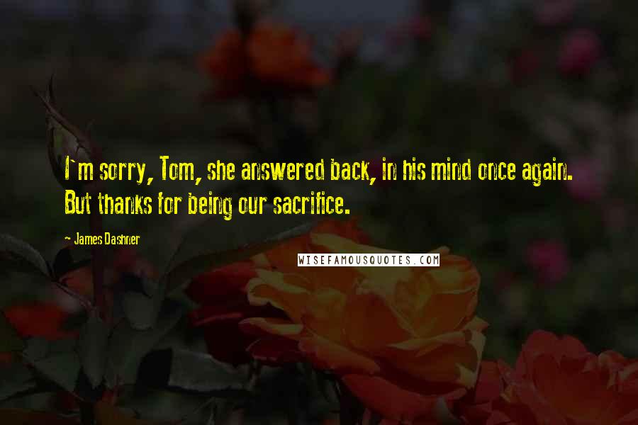 James Dashner Quotes: I'm sorry, Tom, she answered back, in his mind once again. But thanks for being our sacrifice.