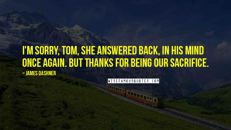 James Dashner Quotes: I'm sorry, Tom, she answered back, in his mind once again. But thanks for being our sacrifice.