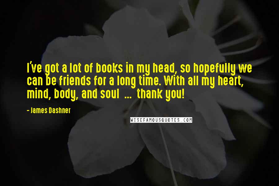 James Dashner Quotes: I've got a lot of books in my head, so hopefully we can be friends for a long time. With all my heart, mind, body, and soul  ...  thank you!