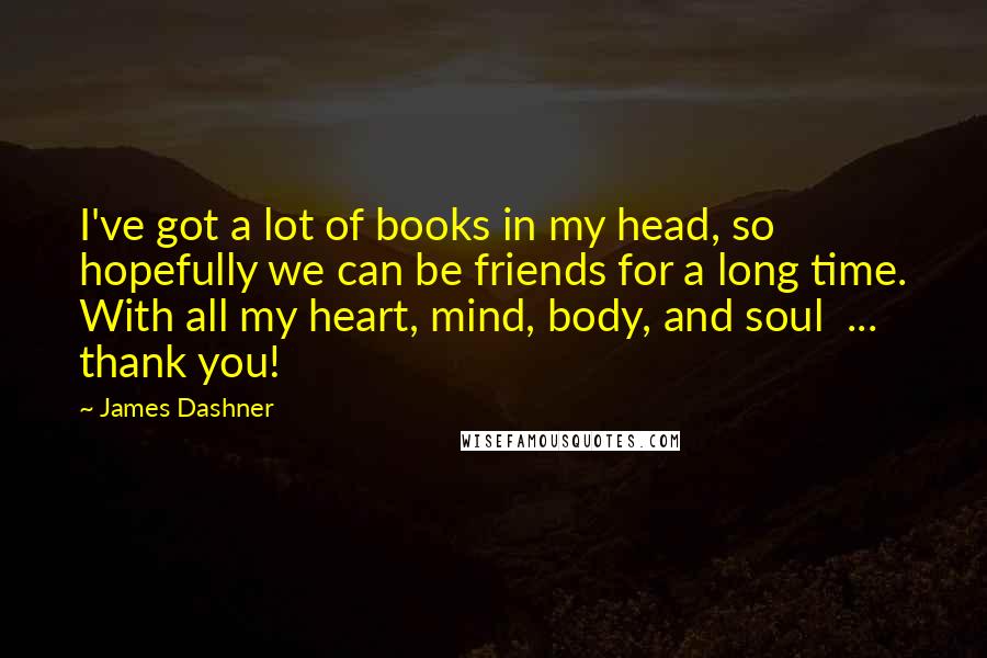 James Dashner Quotes: I've got a lot of books in my head, so hopefully we can be friends for a long time. With all my heart, mind, body, and soul  ...  thank you!