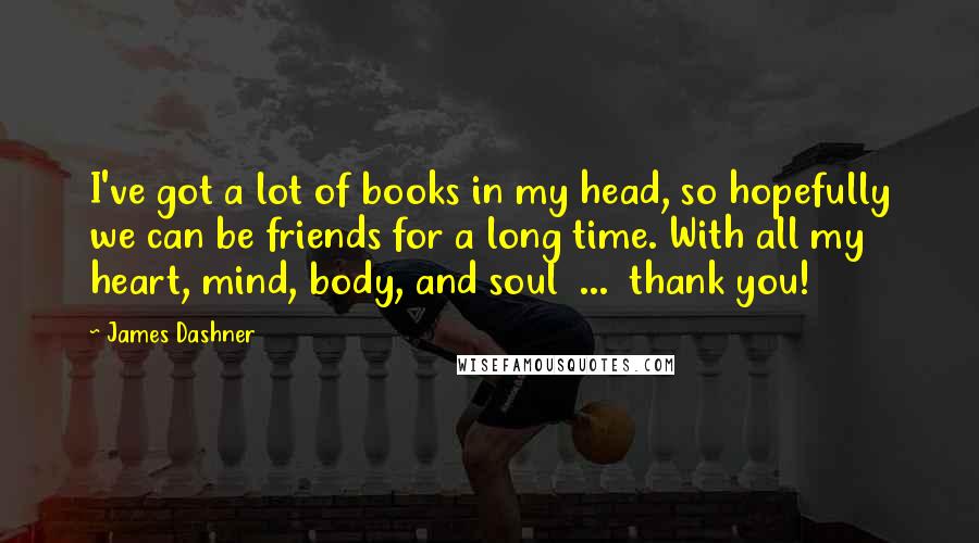 James Dashner Quotes: I've got a lot of books in my head, so hopefully we can be friends for a long time. With all my heart, mind, body, and soul  ...  thank you!