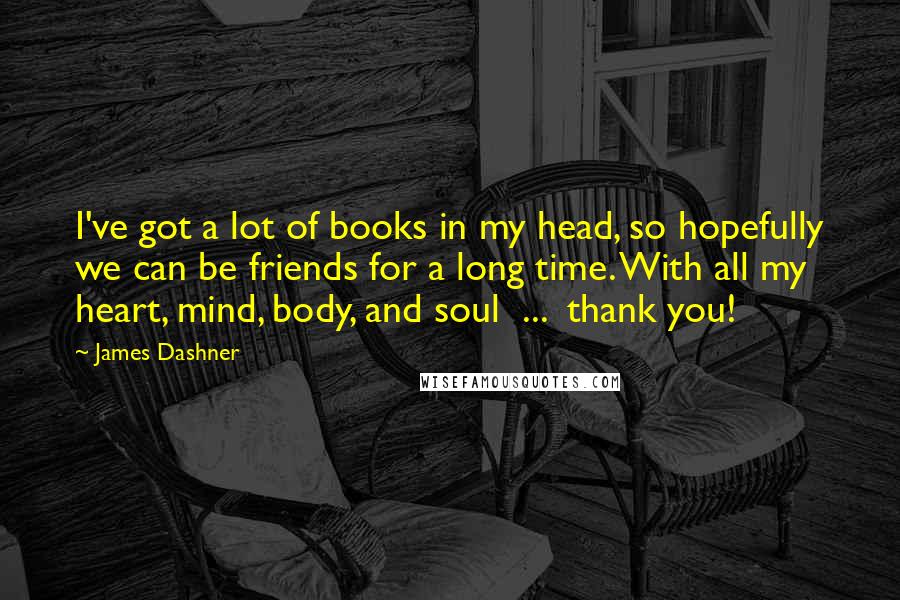 James Dashner Quotes: I've got a lot of books in my head, so hopefully we can be friends for a long time. With all my heart, mind, body, and soul  ...  thank you!