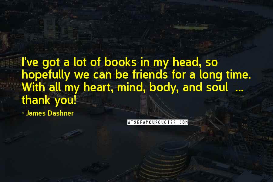 James Dashner Quotes: I've got a lot of books in my head, so hopefully we can be friends for a long time. With all my heart, mind, body, and soul  ...  thank you!