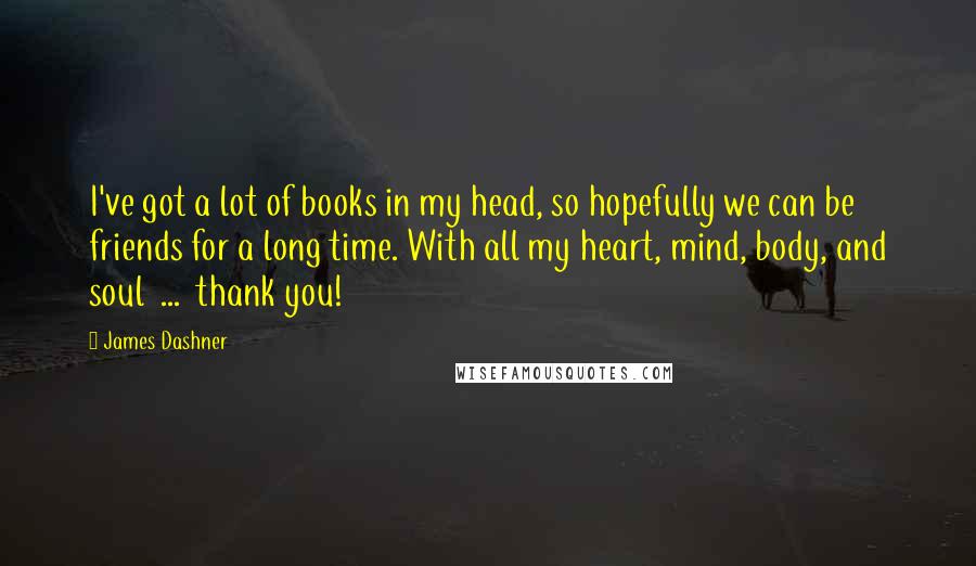 James Dashner Quotes: I've got a lot of books in my head, so hopefully we can be friends for a long time. With all my heart, mind, body, and soul  ...  thank you!