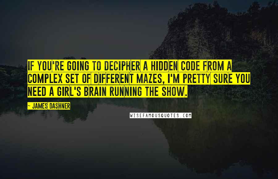 James Dashner Quotes: If you're going to decipher a hidden code from a complex set of different mazes, I'm pretty sure you need a girl's brain running the show.