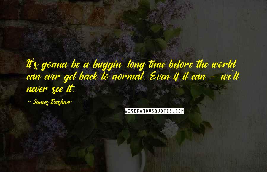 James Dashner Quotes: It's gonna be a buggin' long time before the world can ever get back to normal. Even if it can - we'll never see it.