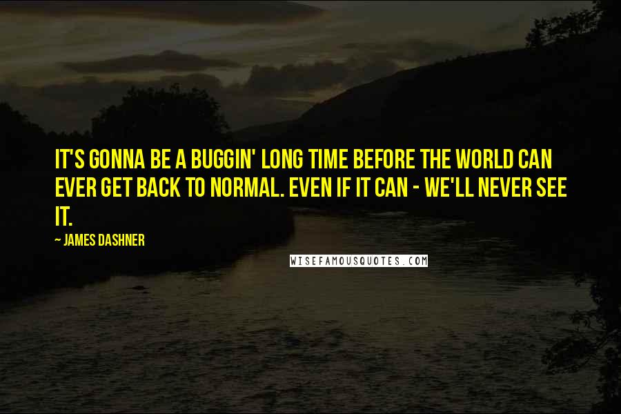 James Dashner Quotes: It's gonna be a buggin' long time before the world can ever get back to normal. Even if it can - we'll never see it.