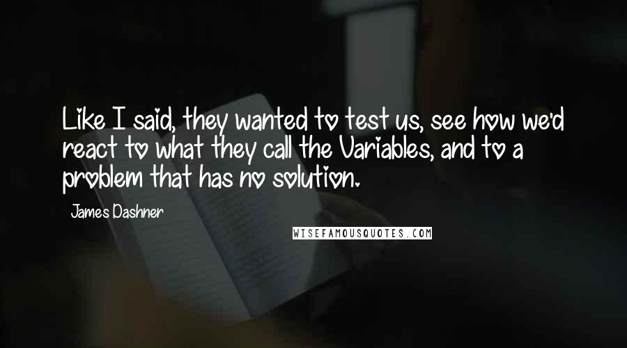 James Dashner Quotes: Like I said, they wanted to test us, see how we'd react to what they call the Variables, and to a problem that has no solution.