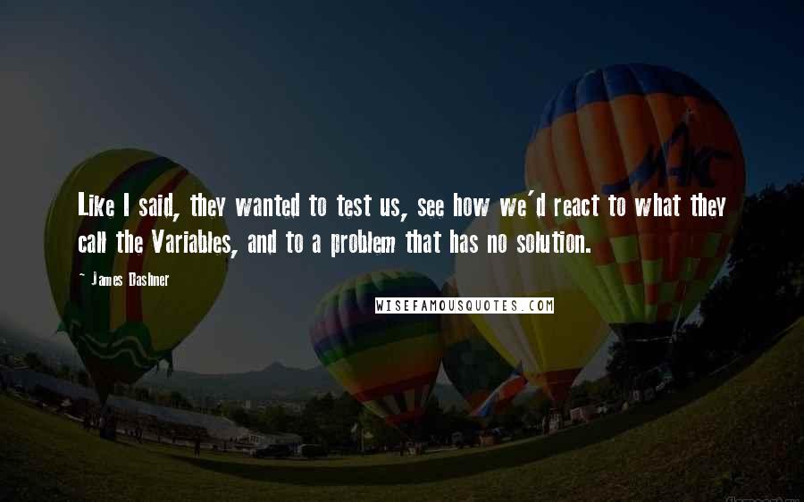 James Dashner Quotes: Like I said, they wanted to test us, see how we'd react to what they call the Variables, and to a problem that has no solution.