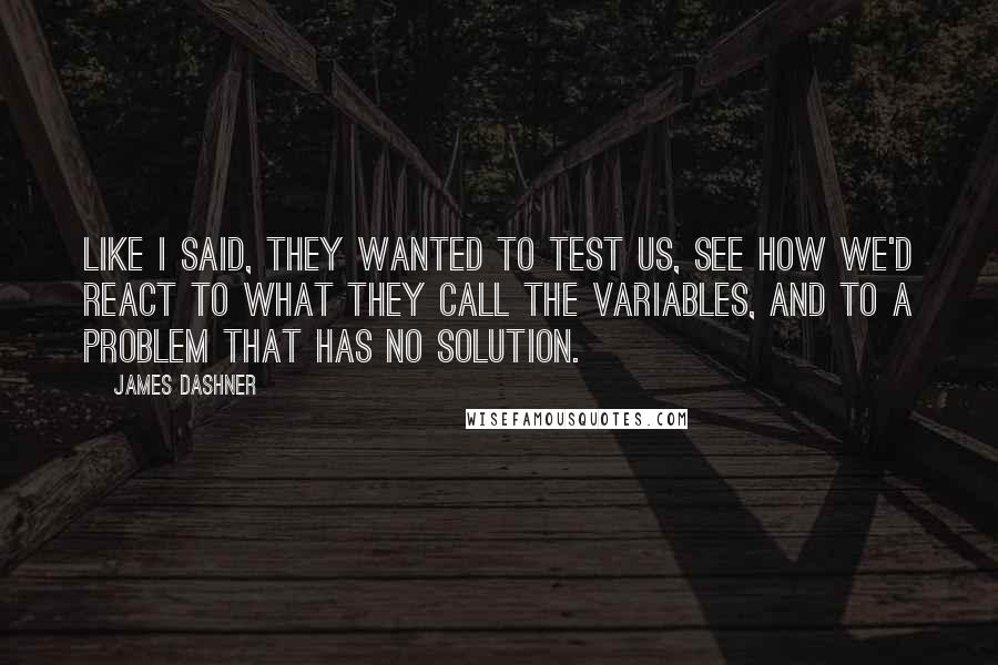 James Dashner Quotes: Like I said, they wanted to test us, see how we'd react to what they call the Variables, and to a problem that has no solution.