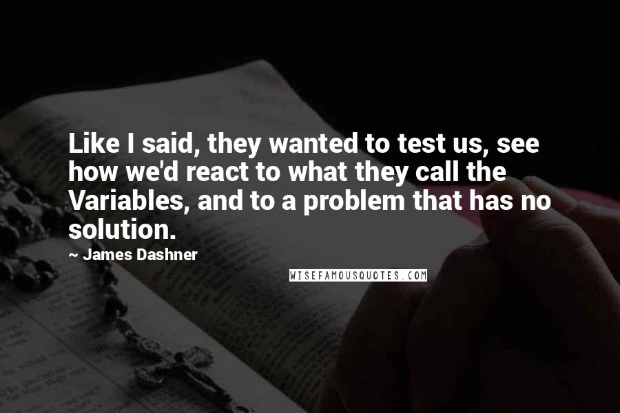 James Dashner Quotes: Like I said, they wanted to test us, see how we'd react to what they call the Variables, and to a problem that has no solution.