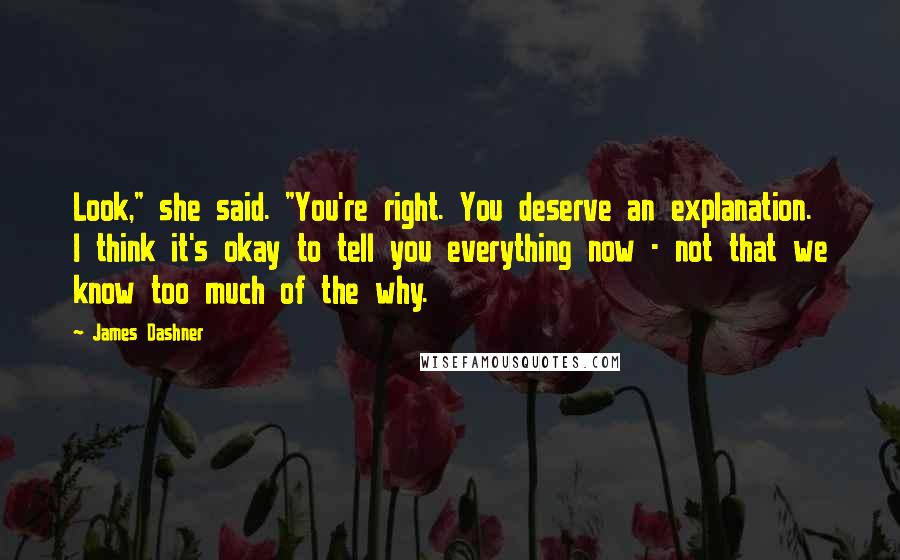 James Dashner Quotes: Look," she said. "You're right. You deserve an explanation. I think it's okay to tell you everything now - not that we know too much of the why.