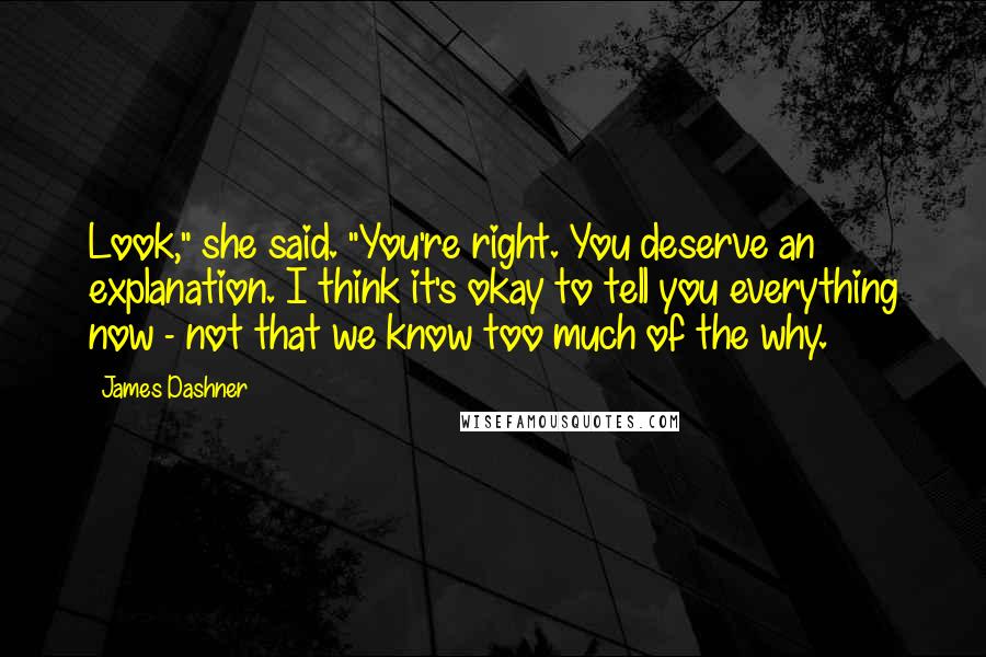 James Dashner Quotes: Look," she said. "You're right. You deserve an explanation. I think it's okay to tell you everything now - not that we know too much of the why.