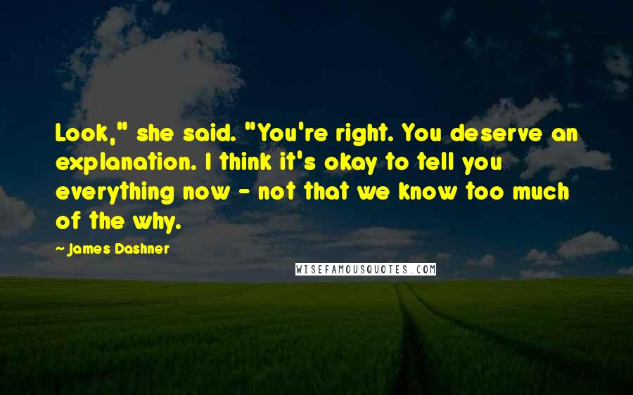 James Dashner Quotes: Look," she said. "You're right. You deserve an explanation. I think it's okay to tell you everything now - not that we know too much of the why.