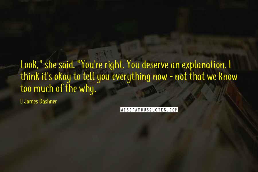 James Dashner Quotes: Look," she said. "You're right. You deserve an explanation. I think it's okay to tell you everything now - not that we know too much of the why.