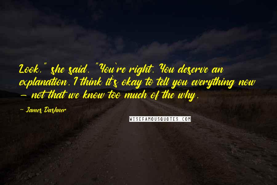 James Dashner Quotes: Look," she said. "You're right. You deserve an explanation. I think it's okay to tell you everything now - not that we know too much of the why.