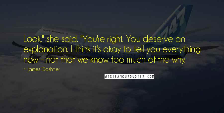James Dashner Quotes: Look," she said. "You're right. You deserve an explanation. I think it's okay to tell you everything now - not that we know too much of the why.