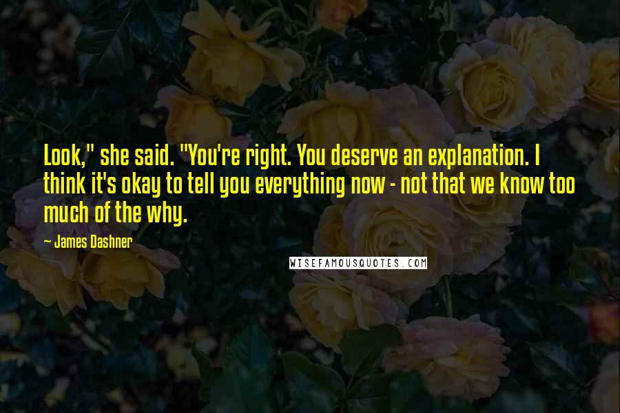 James Dashner Quotes: Look," she said. "You're right. You deserve an explanation. I think it's okay to tell you everything now - not that we know too much of the why.