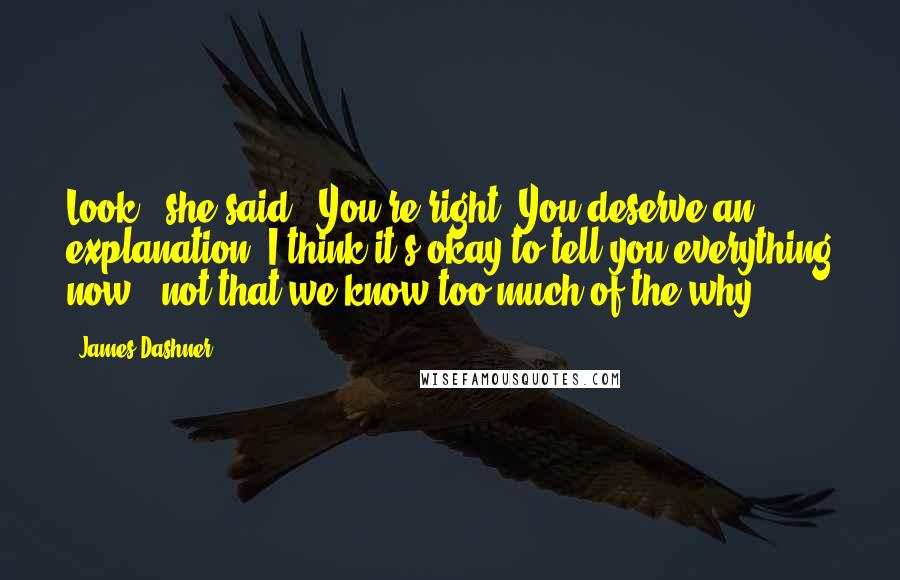 James Dashner Quotes: Look," she said. "You're right. You deserve an explanation. I think it's okay to tell you everything now - not that we know too much of the why.