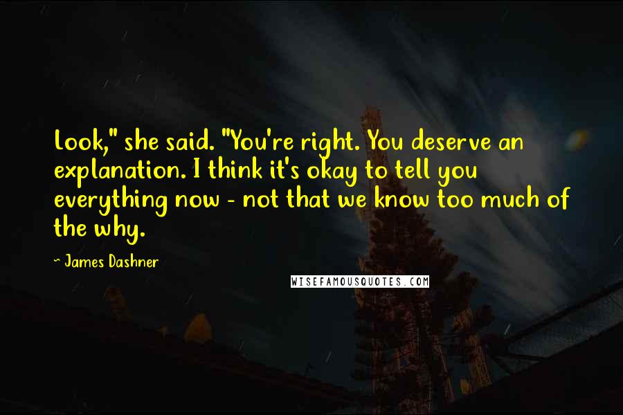 James Dashner Quotes: Look," she said. "You're right. You deserve an explanation. I think it's okay to tell you everything now - not that we know too much of the why.