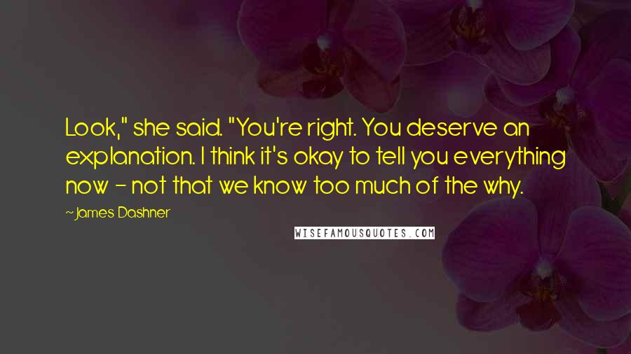 James Dashner Quotes: Look," she said. "You're right. You deserve an explanation. I think it's okay to tell you everything now - not that we know too much of the why.