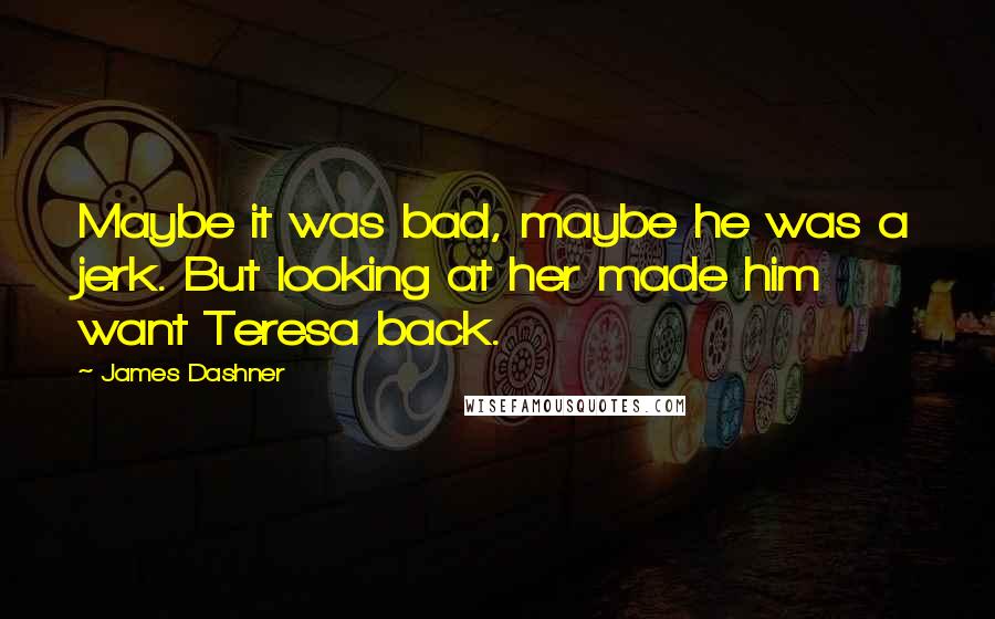 James Dashner Quotes: Maybe it was bad, maybe he was a jerk. But looking at her made him want Teresa back.