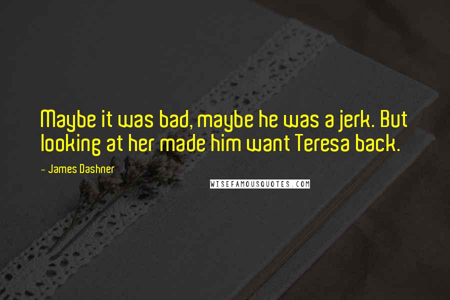 James Dashner Quotes: Maybe it was bad, maybe he was a jerk. But looking at her made him want Teresa back.