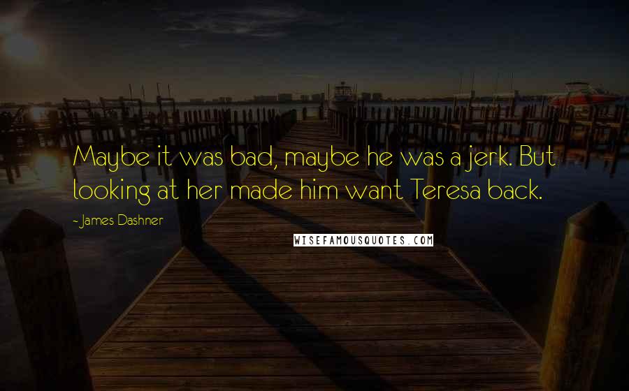 James Dashner Quotes: Maybe it was bad, maybe he was a jerk. But looking at her made him want Teresa back.