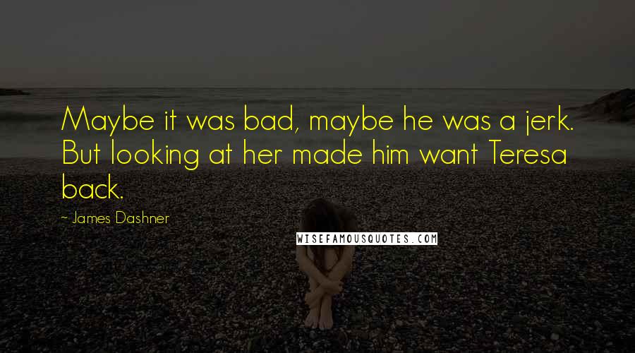 James Dashner Quotes: Maybe it was bad, maybe he was a jerk. But looking at her made him want Teresa back.