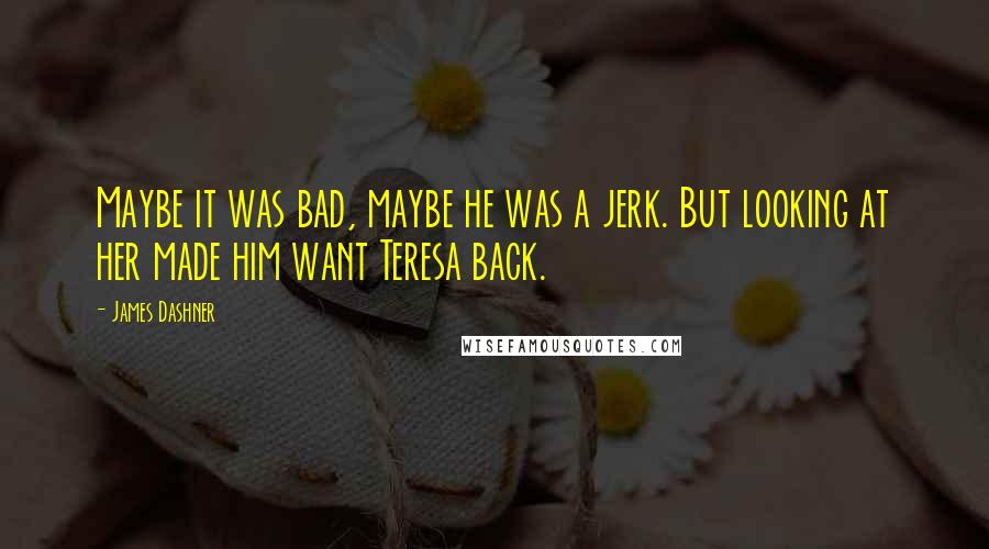 James Dashner Quotes: Maybe it was bad, maybe he was a jerk. But looking at her made him want Teresa back.